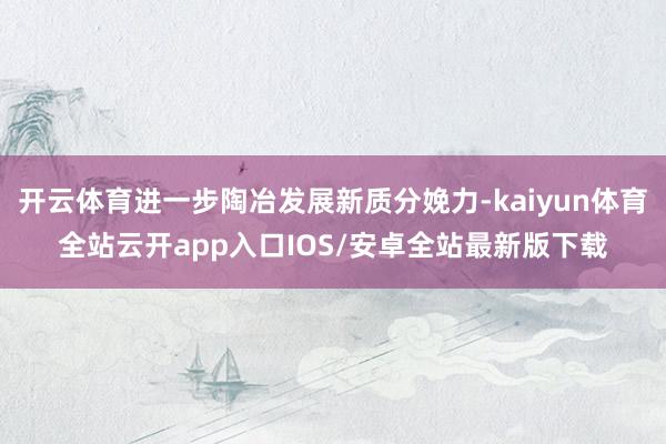 开云体育进一步陶冶发展新质分娩力-kaiyun体育全站云开app入口IOS/安卓全站最新版下载