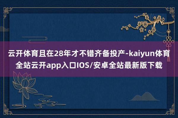 云开体育且在28年才不错齐备投产-kaiyun体育全站云开app入口IOS/安卓全站最新版下载