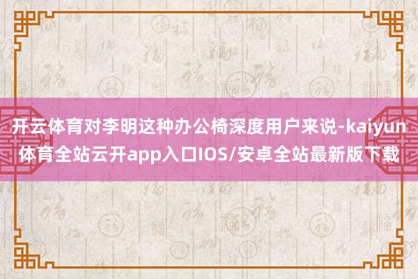 开云体育对李明这种办公椅深度用户来说-kaiyun体育全站云开app入口IOS/安卓全站最新版下载