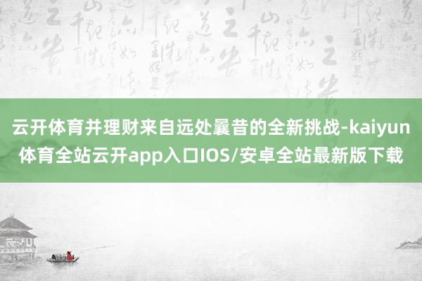 云开体育并理财来自远处曩昔的全新挑战-kaiyun体育全站云开app入口IOS/安卓全站最新版下载
