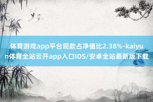 体育游戏app平台现款占净值比2.38%-kaiyun体育全站云开app入口IOS/安卓全站最新版下载