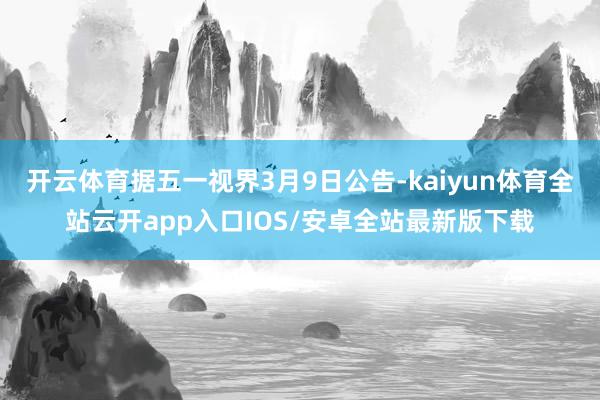 开云体育据五一视界3月9日公告-kaiyun体育全站云开app入口IOS/安卓全站最新版下载