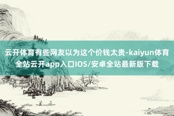 云开体育有些网友以为这个价钱太贵-kaiyun体育全站云开app入口IOS/安卓全站最新版下载