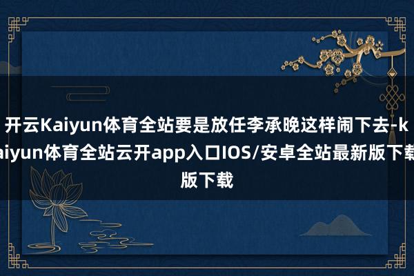 开云Kaiyun体育全站要是放任李承晚这样闹下去-kaiyun体育全站云开app入口IOS/安卓全站最新版下载