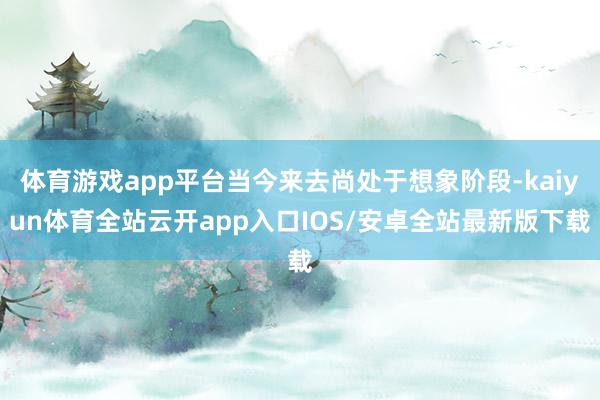 体育游戏app平台当今来去尚处于想象阶段-kaiyun体育全站云开app入口IOS/安卓全站最新版下载