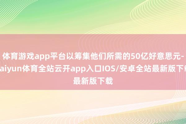 体育游戏app平台以筹集他们所需的50亿好意思元-kaiyun体育全站云开app入口IOS/安卓全站最新版下载