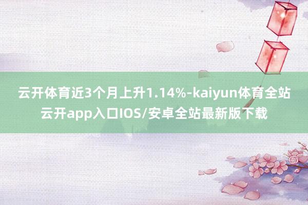云开体育近3个月上升1.14%-kaiyun体育全站云开app入口IOS/安卓全站最新版下载