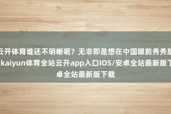 云开体育谁还不明晰呢?无非即是想在中国眼前秀秀肌肉-kaiyun体育全站云开app入口IOS/安卓全站最新版下载