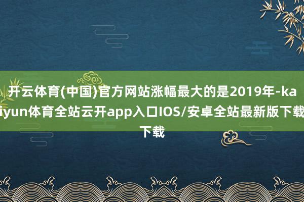 开云体育(中国)官方网站涨幅最大的是2019年-kaiyun体育全站云开app入口IOS/安卓全站最新版下载