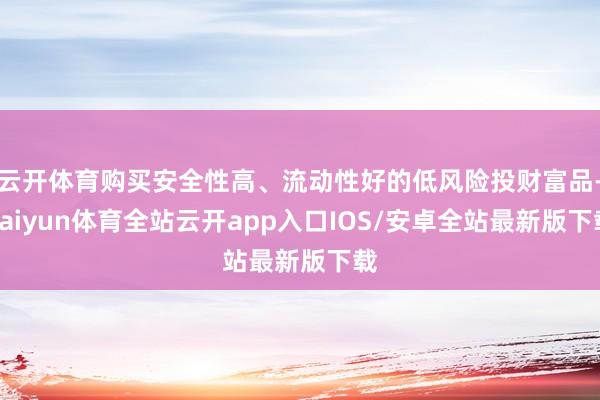 云开体育购买安全性高、流动性好的低风险投财富品-kaiyun体育全站云开app入口IOS/安卓全站最新版下载