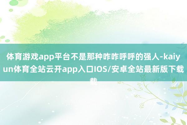 体育游戏app平台不是那种咋咋呼呼的强人-kaiyun体育全站云开app入口IOS/安卓全站最新版下载