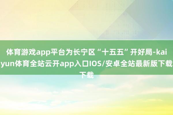 体育游戏app平台为长宁区“十五五”开好局-kaiyun体育全站云开app入口IOS/安卓全站最新版下载