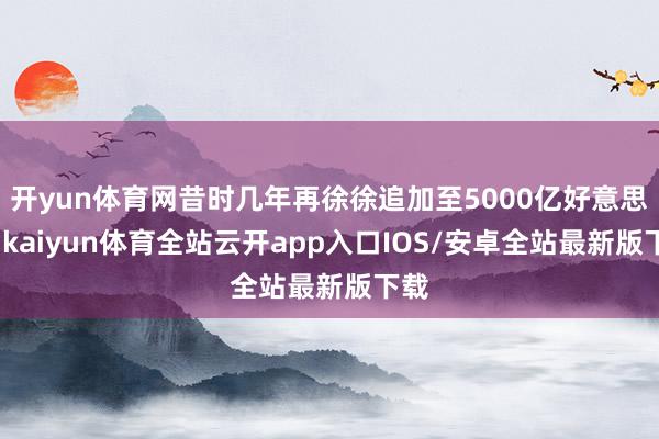 开yun体育网昔时几年再徐徐追加至5000亿好意思元-kaiyun体育全站云开app入口IOS/安卓全站最新版下载
