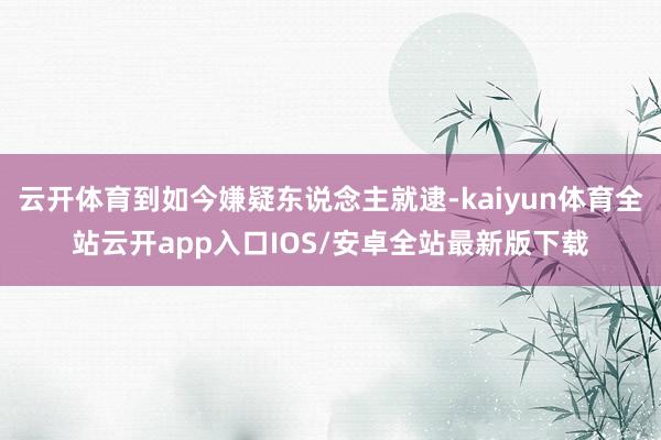 云开体育到如今嫌疑东说念主就逮-kaiyun体育全站云开app入口IOS/安卓全站最新版下载