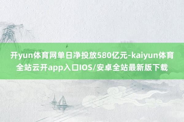 开yun体育网单日净投放580亿元-kaiyun体育全站云开app入口IOS/安卓全站最新版下载