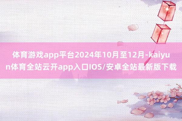 体育游戏app平台2024年10月至12月-kaiyun体育全站云开app入口IOS/安卓全站最新版下载