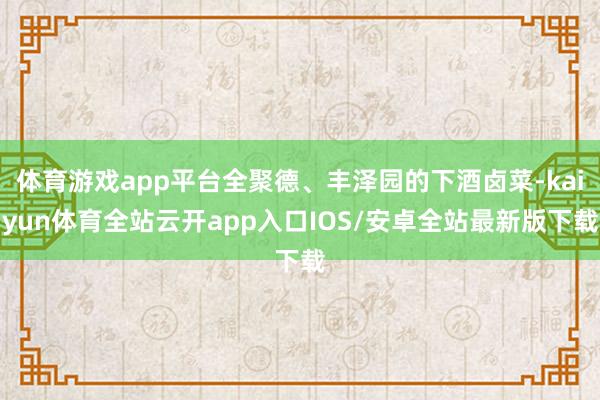 体育游戏app平台全聚德、丰泽园的下酒卤菜-kaiyun体育全站云开app入口IOS/安卓全站最新版下载