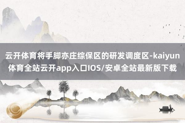 云开体育将手脚亦庄综保区的研发调度区-kaiyun体育全站云开app入口IOS/安卓全站最新版下载