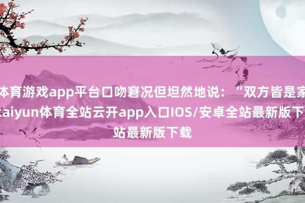 体育游戏app平台口吻窘况但坦然地说：“双方皆是家-kaiyun体育全站云开app入口IOS/安卓全站最新版下载