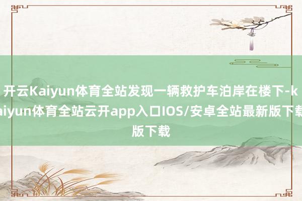 开云Kaiyun体育全站发现一辆救护车泊岸在楼下-kaiyun体育全站云开app入口IOS/安卓全站最新版下载