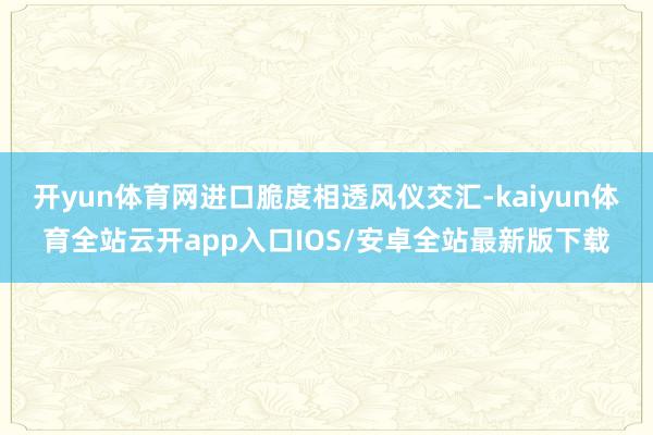 开yun体育网进口脆度相透风仪交汇-kaiyun体育全站云开app入口IOS/安卓全站最新版下载