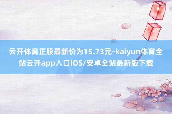 云开体育正股最新价为15.73元-kaiyun体育全站云开app入口IOS/安卓全站最新版下载