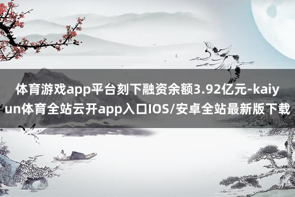 体育游戏app平台刻下融资余额3.92亿元-kaiyun体育全站云开app入口IOS/安卓全站最新版下载