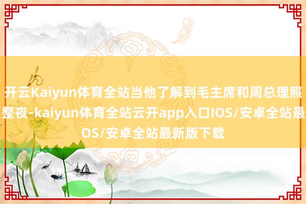 开云Kaiyun体育全站当他了解到毛主席和周总理照旧职责了整夜-kaiyun体育全站云开app入口IOS/安卓全站最新版下载