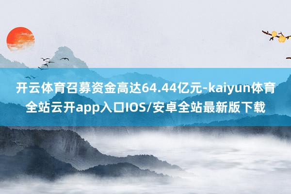 开云体育召募资金高达64.44亿元-kaiyun体育全站云开app入口IOS/安卓全站最新版下载