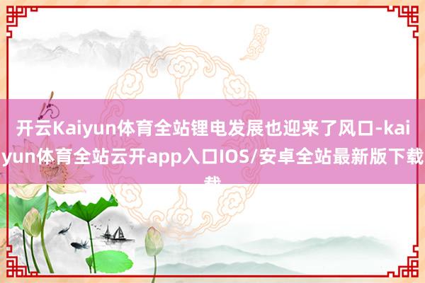 开云Kaiyun体育全站锂电发展也迎来了风口-kaiyun体育全站云开app入口IOS/安卓全站最新版下载