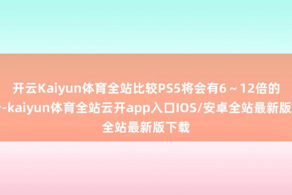 开云Kaiyun体育全站比较PS5将会有6～12倍的擢升-kaiyun体育全站云开app入口IOS/安卓全站最新版下载