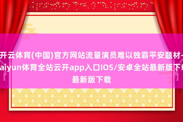 开云体育(中国)官方网站流量演员难以独霸平安题材-kaiyun体育全站云开app入口IOS/安卓全站最新版下载
