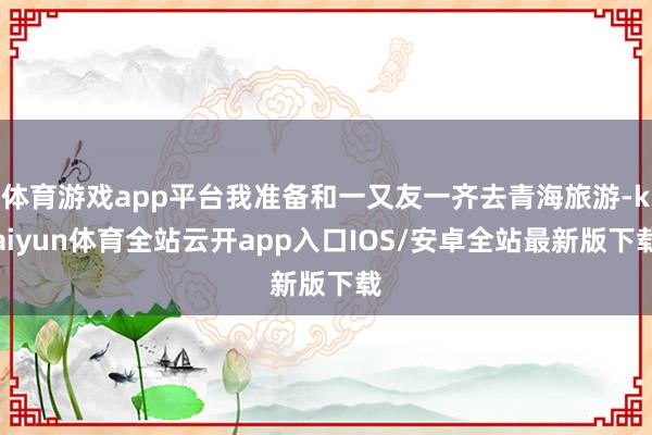 体育游戏app平台我准备和一又友一齐去青海旅游-kaiyun体育全站云开app入口IOS/安卓全站最新版下载