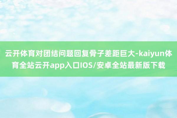 云开体育对团结问题回复骨子差距巨大-kaiyun体育全站云开app入口IOS/安卓全站最新版下载