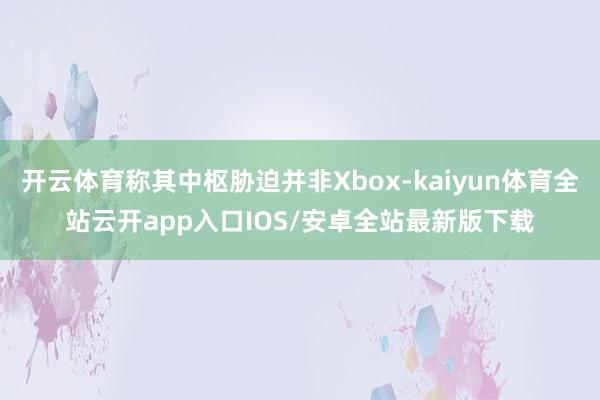 开云体育称其中枢胁迫并非Xbox-kaiyun体育全站云开app入口IOS/安卓全站最新版下载