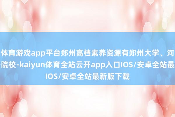 体育游戏app平台郑州高档素养资源有郑州大学、河南大学等院校-kaiyun体育全站云开app入口IOS/安卓全站最新版下载
