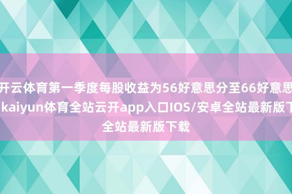 开云体育第一季度每股收益为56好意思分至66好意思分-kaiyun体育全站云开app入口IOS/安卓全站最新版下载