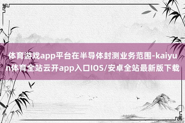 体育游戏app平台在半导体封测业务范围-kaiyun体育全站云开app入口IOS/安卓全站最新版下载