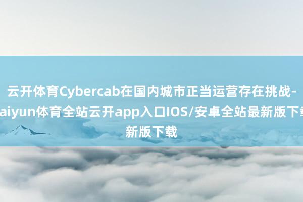 云开体育Cybercab在国内城市正当运营存在挑战-kaiyun体育全站云开app入口IOS/安卓全站最新版下载