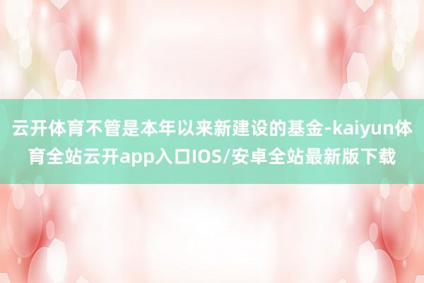 云开体育不管是本年以来新建设的基金-kaiyun体育全站云开app入口IOS/安卓全站最新版下载