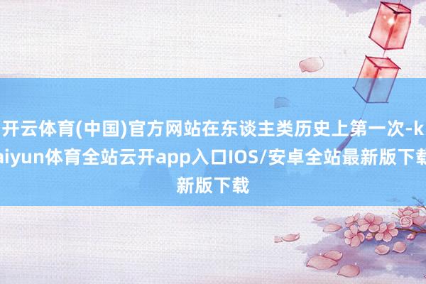 开云体育(中国)官方网站在东谈主类历史上第一次-kaiyun体育全站云开app入口IOS/安卓全站最新版下载