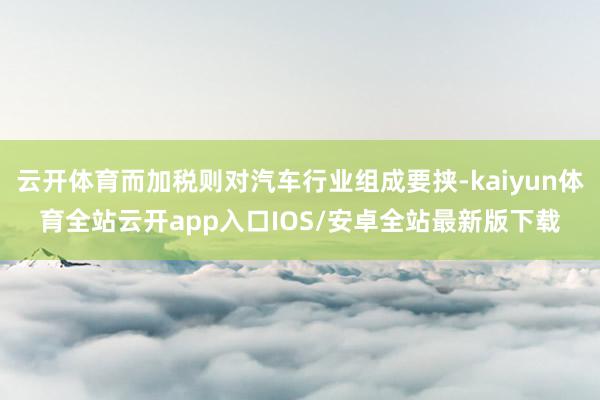 云开体育而加税则对汽车行业组成要挟-kaiyun体育全站云开app入口IOS/安卓全站最新版下载