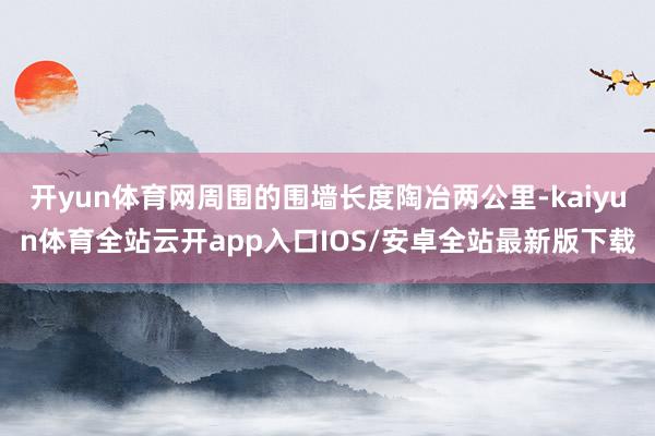 开yun体育网周围的围墙长度陶冶两公里-kaiyun体育全站云开app入口IOS/安卓全站最新版下载