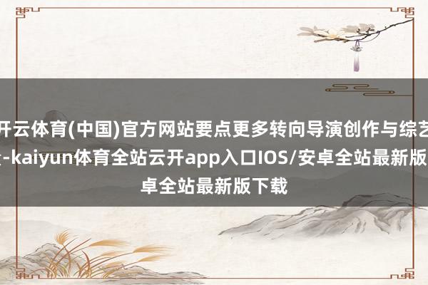 开云体育(中国)官方网站要点更多转向导演创作与综艺酌量-kaiyun体育全站云开app入口IOS/安卓全站最新版下载