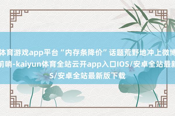 体育游戏app平台“内存条降价”话题荒野地冲上微博热搜榜前哨-kaiyun体育全站云开app入口IOS/安卓全站最新版下载