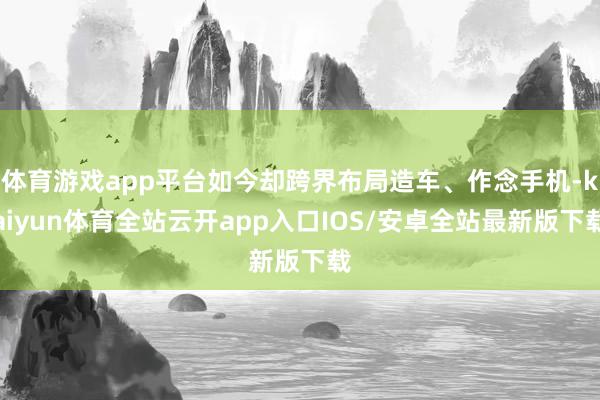 体育游戏app平台如今却跨界布局造车、作念手机-kaiyun体育全站云开app入口IOS/安卓全站最新版下载