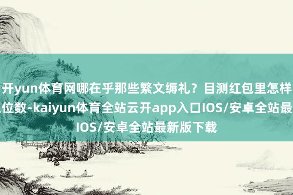 开yun体育网哪在乎那些繁文缛礼？目测红包里怎样也得是三位数-kaiyun体育全站云开app入口IOS/安卓全站最新版下载