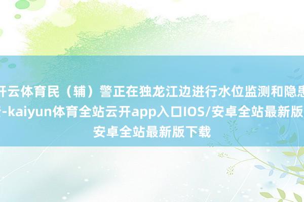开云体育民（辅）警正在独龙江边进行水位监测和隐患排查-kaiyun体育全站云开app入口IOS/安卓全站最新版下载