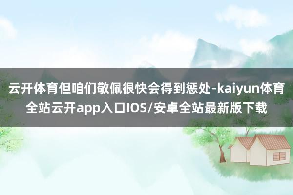 云开体育但咱们敬佩很快会得到惩处-kaiyun体育全站云开app入口IOS/安卓全站最新版下载