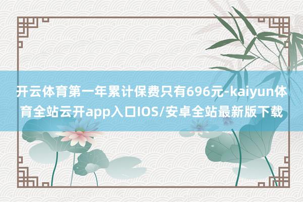 开云体育第一年累计保费只有696元-kaiyun体育全站云开app入口IOS/安卓全站最新版下载